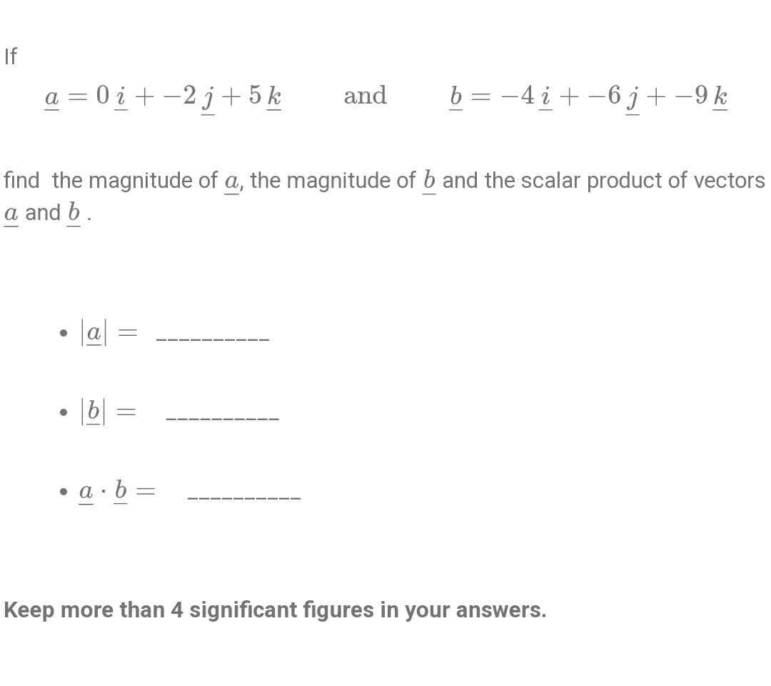 If
a=0i+-2j + 5 k
●
find the magnitude of a, the magnitude of b and the scalar product of vectors
a and b.
a =
b
-
• a∙b=
and
-
b = −4 i + −6 j + −9 k
Keep more than 4 significant figures in your answers.