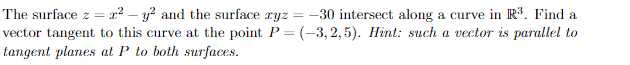 The surface z = x² - y² and the surface ryz = -30 intersect along a curve in R³. Find a
vector tangent to this curve at the point P = (-3,2,5). Hint: such a vector is parallel to
tangent planes at P to both surfaces.