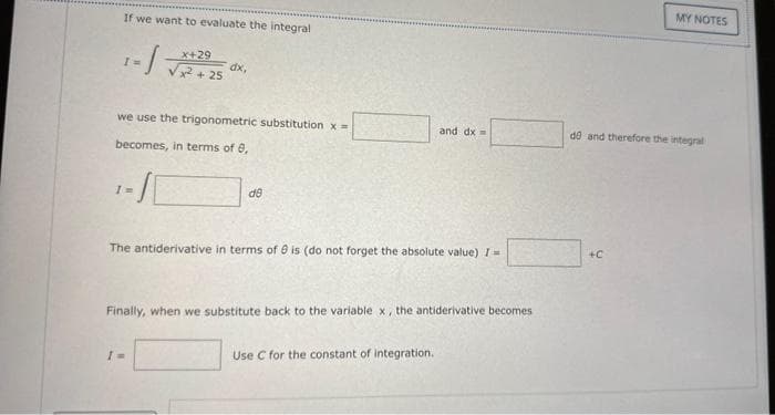 If we want to evaluate the integral
X+29
1=√ √√2+25
-1
I
dx,
we use the trigonometric substitution x=
becomes, in terms of 8,
de
I=
The antiderivative in terms of 9 is (do not forget the absolute value) I-
and dx =
Finally, when we substitute back to the variable x, the antiderivative becomes
Use C for the constant of integration.
MY NOTES
de and therefore the integral
+C