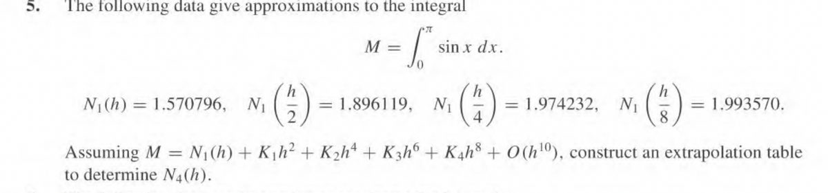 5.
The following data give approximations to the integral
5² si sin x dx.
N₁(h) 1.570796, N₁
M =
2
= 1.896119, N₁
= 1.974232, N₁
h
8
= 1.993570.
4
Assuming M = N₁(h) + K₁h² + K₂h4+ K3h6 + K4h8 + 0 (h¹0), construct an extrapolation table
to determine N4(h).