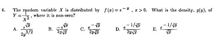 6.
The random variable X is distributed by f(z)=e, z>0. What is the density, g(y), of
where it is non-zero?
A.
1
X²¹
2y³/2
B.
2√9
C.
29-√7
D).
-1/47
-1/
E. e