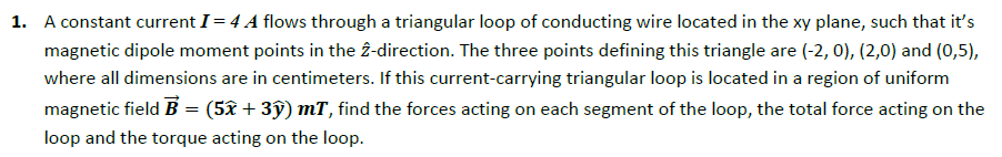 1. A constant current I= 4 A flows through a triangular loop of conducting wire located in the xy plane, such that it's
magnetic dipole moment points in the 2-direction. The three points defining this triangle are (-2, 0), (2,0) and (0,5),
where all dimensions are in centimeters. If this current-carrying triangular loop is located in a region of uniform
magnetic field B = (5x + 3ỹ) mT, find the forces acting on each segment of the loop, the total force acting on the
loop and the torque acting on the loop.
