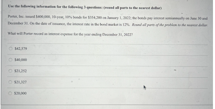 Use the following information for the following 3 questions: (round all parts to the nearest dollar)
Porter, Inc. issued $400,000, 10-year, 10% bonds for $354,200 on January 1, 2022; the bonds pay interest semiannually on June 30 and
December 31. On the date of issuance, the interest rate in the bond market is 12%. Round all parts of the problem to the nearest dollar.
What will Porter record as interest expense for the year ending December 31, 2022?
$42,579
$40,000
$21,252
$21,327
$20,000