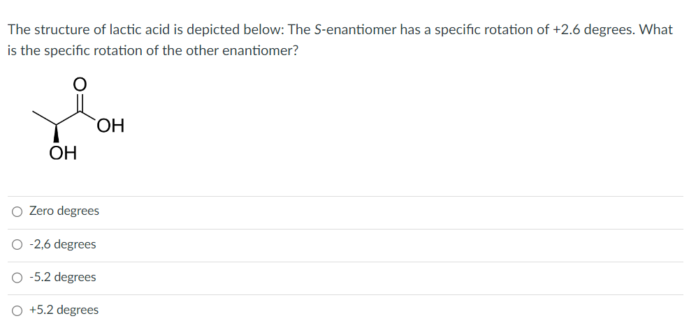 The structure of lactic acid is depicted below: The S-enantiomer has a specific rotation of +2.6 degrees. What
is the specific rotation of the other enantiomer?
OH
OH
Zero degrees
O -2,6 degrees
-5.2 degrees
O +5.2 degrees