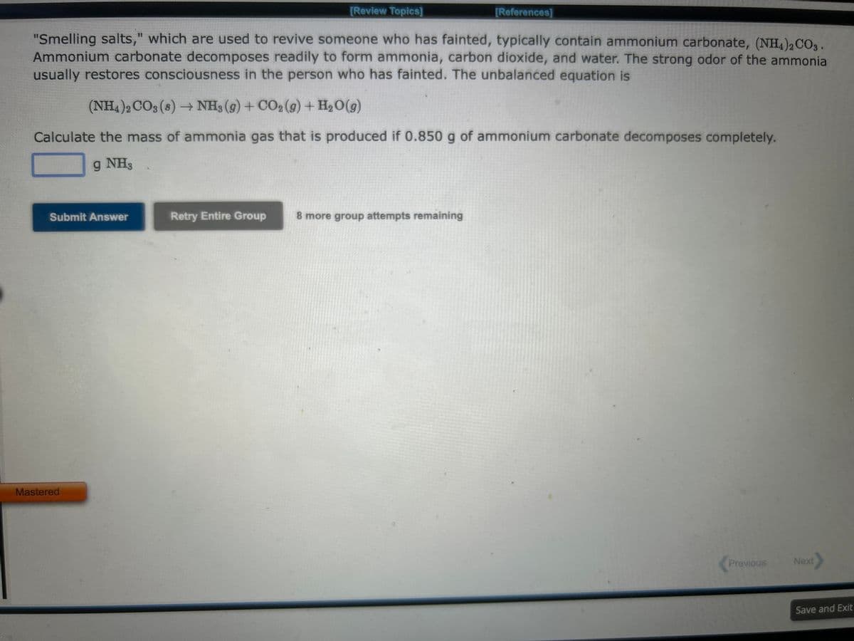 [Review Topics]
[References]
"Smelling salts," which are used to revive someone who has fainted, typically contain ammonium carbonate, (NH4)2CO3.
Ammonium carbonate decomposes readily to form ammonia, carbon dioxide, and water. The strong odor of the ammonia
usually restores consciousness in the person who has fainted. The unbalanced equation is
(NH4)2CO3 (8)→ NH3(g) + CO₂(g) + H₂O(g)
Calculate the mass of ammonia gas that is produced if 0.850 g of ammonium carbonate decomposes completely.
g NH3
Submit Answer
Mastered
Retry Entire Group
8 more group attempts remaining
Previous
Next
Save and Exit