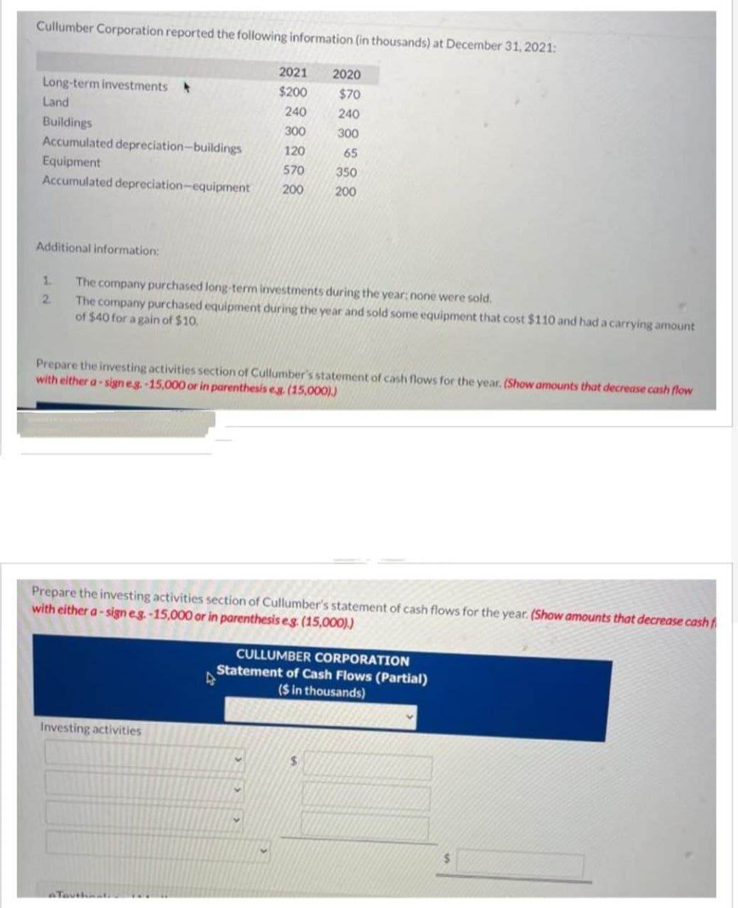 Cullumber Corporation reported the following information (in thousands) at December 31, 2021:
Long-term investments
Land
Buildings
Accumulated depreciation-buildings
Equipment
Accumulated depreciation-equipment
Additional information:
1.
2
2021
$200
240
300
120
570
200
The company purchased long-term investments during the year: none were sold.
The company purchased equipment during the year and sold some equipment that cost $110 and had a carrying amount
of $40 for a gain of $10,
Prepare the investing activities section of Cullumber's statement of cash flows for the year. (Show amounts that decrease cash flow
with either a-sign eg. -15,000 or in parenthesis e.g. (15,000).)
Investing activities
2020
$70
240
300
65
350
200
Prepare the investing activities section of Cullumber's statement of cash flows for the year. (Show amounts that decrease cash f
with either a-sign e.g.-15,000 or in parenthesis e.g. (15,000).)
D
CULLUMBER CORPORATION
Statement of Cash Flows (Partial)
($ in thousands)
$
$