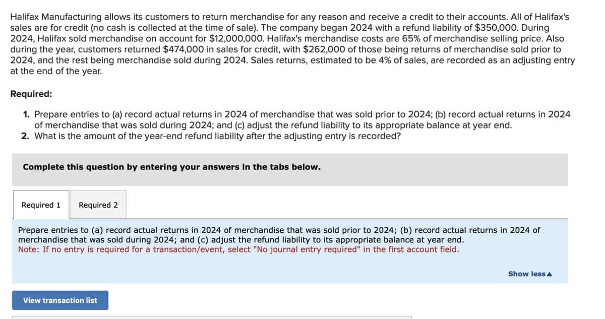 Halifax Manufacturing allows its customers to return merchandise for any reason and receive a credit to their accounts. All of Halifax's
sales are for credit (no cash is collected at the time of sale). The company began 2024 with a refund liability of $350,000. During
2024, Halifax sold merchandise on account for $12,000,000. Halifax's merchandise costs are 65% of merchandise selling price. Also
during the year, customers returned $474,000 in sales for credit, with $262,000 of those being returns of merchandise sold prior to
2024, and the rest being merchandise sold during 2024. Sales returns, estimated to be 4% of sales, are recorded as an adjusting entry
at the end of the year.
Required:
1. Prepare entries to (a) record actual returns in 2024 of merchandise that was sold prior to 2024; (b) record actual returns in 2024
of merchandise that was sold during 2024; and (c) adjust the refund liability to its appropriate balance at year end.
2. What is the amount of the year-end refund liability after the adjusting entry is recorded?
Complete this question by entering your answers in the tabs below.
Required 1 Required 2
Prepare entries to (a) record actual returns in 2024 of merchandise that was sold prior to 2024; (b) record actual returns in 2024 of
merchandise that was sold during 2024; and (c) adjust the refund liability to its appropriate balance at year end.
Note: If no entry is required for a transaction/event, select "No journal entry required" in the first account field.
View transaction list
Show less A