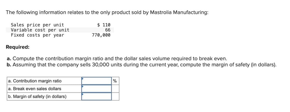 The following information relates to the only product sold by Mastrolia Manufacturing:
$ 110
66
770,000
Sales price per unit
Variable cost per unit
Fixed costs per year
Required:
a. Compute the contribution margin ratio and the dollar sales volume required to break even.
b. Assuming that the company sells 30,000 units during the current year, compute the margin of safety (in dollars).
a. Contribution margin ratio
a. Break even sales dollars
b. Margin of safety (in dollars)
%