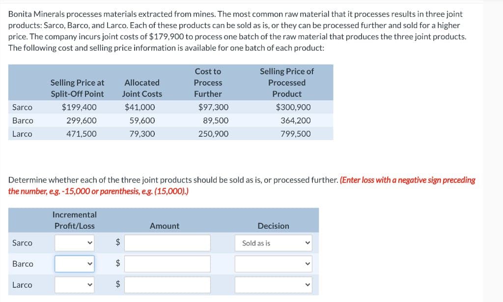 Bonita Minerals processes materials extracted from mines. The most common raw material that it processes results in three joint
products: Sarco, Barco, and Larco. Each of these products can be sold as is, or they can be processed further and sold for a higher
price. The company incurs joint costs of $179,900 to process one batch of the raw material that produces the three joint products.
The following cost and selling price information is available for one batch of each product:
Sarco
Barco
Larco
Sarco
Barco
Selling Price at
Split-Off Point
Larco
$199,400
299,600
471,500
Incremental
Profit/Loss
V
Determine whether each of the three joint products should be sold as is, or processed further. (Enter loss with a negative sign preceding
the number, e.g. -15,000 or parenthesis, e.g. (15,000).)
V
Allocated
Joint Costs
$
$41,000
59,600
79,300
$
Cost to
Process
Further
Amount
$97,300
89,500
250,900
Selling Price of
Processed
Product
$300,900
364,200
799,500
Decision
Sold as is