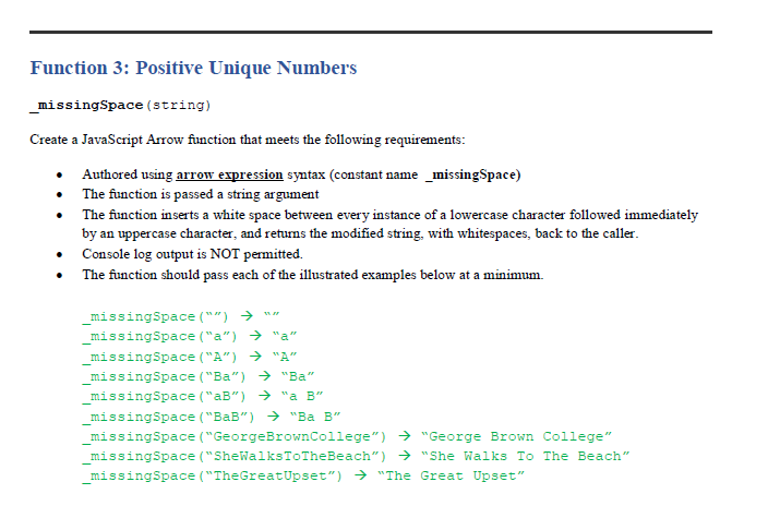 Function 3: Positive Unique Numbers
_missingSpace (string)
Create a JavaScript Arrow function that meets the following requirements:
• Authored using arrow expression syntax (constant name _missingSpace)
• The function is passed a string argument
• The function inserts a white space between every instance of a lowercase character followed immediately
by an uppercase character, and returns the modified string, with whitespaces, back to the caller.
• Console log output is NOT permitted.
The function should pass each of the illustrated examples below at
minimum.
_missingSpace ("") → ""
missingSpace ("a") → "a"
_missingSpace ("A") → "A"
_missingSpace ("Ba") → "Ba"
missingSpace ("aB") → "a B"
missingSpace ("BaB") → "Ba B"
missingSpace ("GeorgeBrownCollege") → "George Brown College"
missingSpace ("SheWalksToTheBeach") → "She Walks To The Beach"
missingSpace ("TheGreatUpset") → "The Great Upset"
