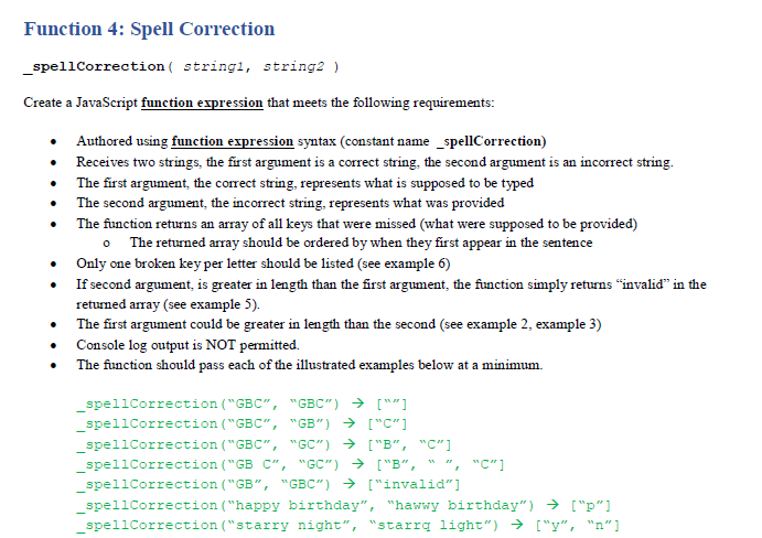 Function 4: Spell Correction
_spellCorrection ( stringl, string2 )
Create a JavaScript function expression that meets the following requirements:
Authored using function expression syntax (constant name _spellCorrection)
• Receives two strings, the first argument is a correct string, the second argument is an incorrect string.
• The first argument, the correct string, represents what is supposed to be typed
• The second argument, the incorrect string, represents what was provided
The function returns an array of all keys that were missed (what were supposed to be provided)
o The returned array should be ordered by when they first appear in the sentence
Only one broken key per letter should be listed (see example 6)
If second argument, is greater in length than the first argument, the function simply returns "invalid" in the
returned array (see example 5).
• The first argument could be greater in length than the second (see example 2, example 3)
• Console log output is NOT permitted.
The function should pass each of the illustrated examples below at a minimum.
spellCorrection ("GBC", "GBC") → [""]
spellCorrection ("GBC", "GB") → ["c"]
spellCorrection ("GBC", "GC") → ["B", "C"]
spellCorrection ("GB C", "GC") → ["B",
, "C"]
spellCorrection ("GB", "GBC") → ["invalid"]
spellCorrection ("happy birthday", "hawwy birthday") → ["p"]
spellCorrection ("starry night", "starrg light") → ["y", "n"]
