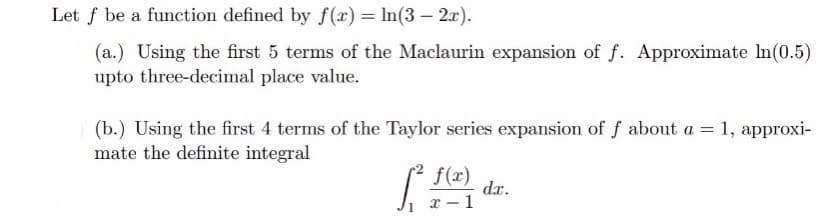 Let f be a function defined by f(x) = In(3 – 2x).
(a.) Using the first 5 terms of the Maclaurin expansion of f. Approximate lIn(0.5)
upto three-decimal place value.
(b.) Using the first 4 terms of the Taylor series expansion of f about a = 1, approxi-
mate the definite integral
f(x)
dx.
x - 1
