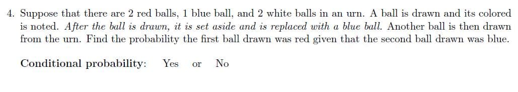 4. Suppose that there are 2 red balls, 1 blue ball, and 2 white balls in an urn. A ball is drawn and its colored
is noted. After the ball is drawn, it is set aside and is replaced with a blue ball. Another ball is then drawn
from the urn. Find the probability the first ball drawn was red given that the second ball drawn was blue.
Conditional probability:
Yes
No
or
