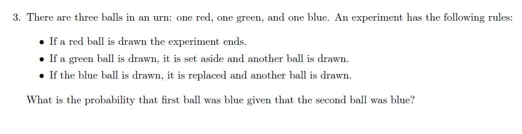 3. There are three balls in an urn: one red, one greem, and one blue. An experiment has the following rules:
• If a red ball is drawn the experiment ends.
• If a green ball is drawm, it is set aside and another ball is drawn.
• If the blue ball is drawn, it is replaced and another ball is drawn.
What is the probability that first ball was blue given that the second ball was blue?
