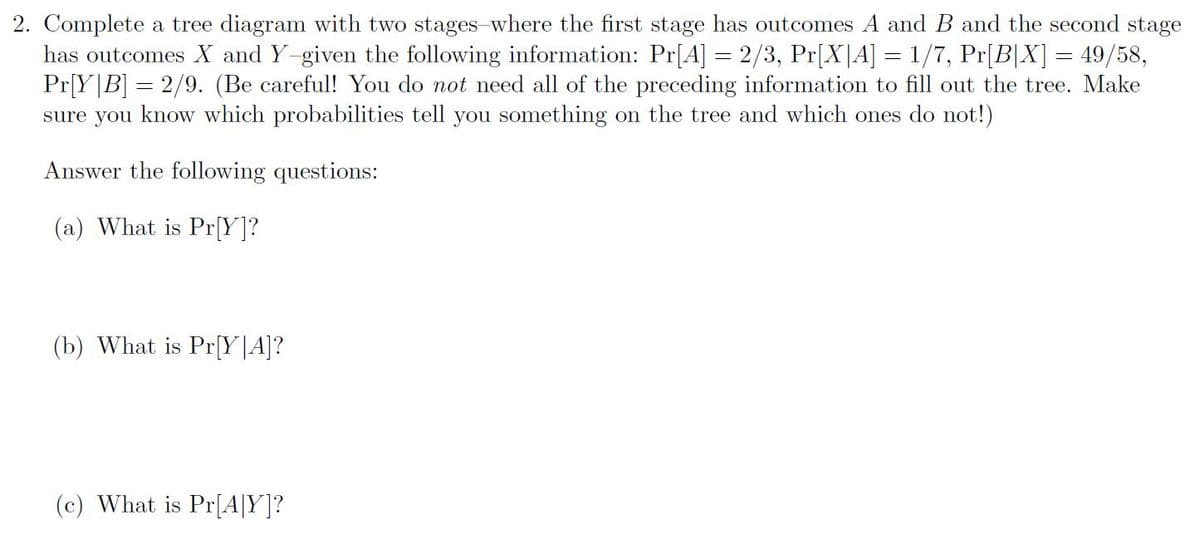 2. Complete a tree diagram with two stages-where the first stage has outcomes A and B and the second stage
has outcomes X and Y-given the following information: Pr[A] = 2/3, Pr[X|A] = 1/7, Pr[B[X] = 49/58,
Pr[Y|B] = 2/9. (Be careful! You do not need all of the preceding information to fill out the tree. Make
sure you know which probabilities tell you something on the tree and which ones do not!)
Answer the following questions:
(a) What is Pr[Y]?
(b) What is Pr[Y|A]?
(c) What is Pr[A|Y]?
