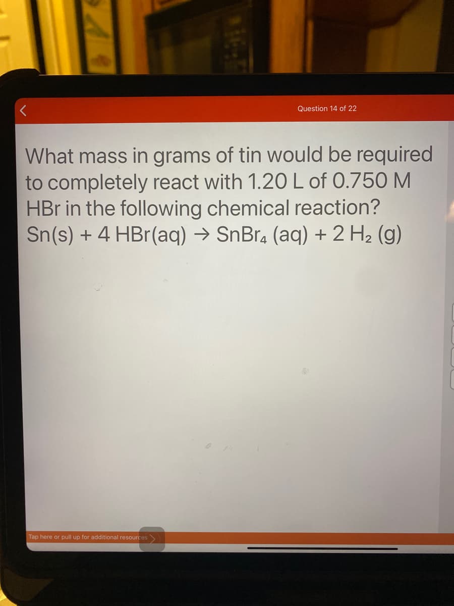 Question 14 of 22
What mass in grams of tin would be required
to completely react with 1.20 L of 0.750 M
HBr in the following chemical reaction?
Sn(s) + 4 HBr(aq) → SnBr, (aq) + 2 H2 (g)
Tap here or pull up for additional resources
