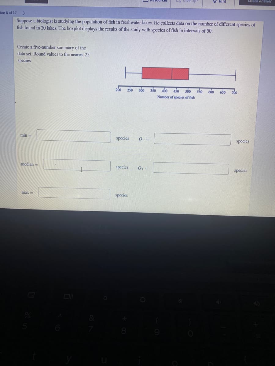 Lx Give up?
V Hint
Check AnsVier
ion 8 of 17
Suppose a biologist is studying the population of fish in freshwater lakes. He collects data on the number of different species of
fish found in 20 lakes. The boxplot displays the results of the study with species of fish in intervals of 50.
Create a five-number summary of the
data set. Round values to the nearest 25
species.
250 300 350
400 450 s00 ss0 600 650
200
700
Number of species of fish
min =
species
Q =
species
median =
species
Q, =
species
max =
species
