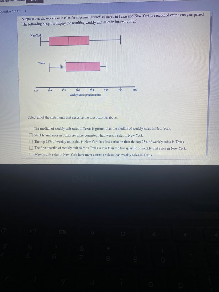 Assignmant SLUIU
Question 6 of 17
<>
Suppose that the weekly unit sales for two small franchise stores in Texas and New York are recorded over a one year period.
The following boxplots display the resulting weekly unit sales in intervals of 25.
New York
Texas
125
150
175
200
225
230
275
300
Weekly sales (product units)
Select all of the statements that describe the two boxplots above.
O The median of weekly unit sales in Texas is greater than the median of weekly sales in New York.
O Weekly unit sales in Texas are more consistent than weekly sales in New York.
O The top 25% of weekly unit sales in New York has less variation than the top 25% of weekly sales in Texas.
O The first quartile of weekly unit sales in Texas is less than the first quartile of weekly unit sales in New York.
O Weekly unit sales in New York have more extreme values than weekly sales in Texas.
8
