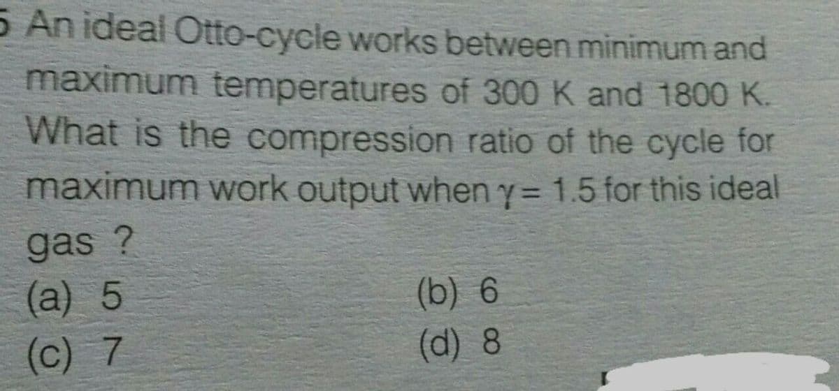 5 An ideal Otto-cycle works between minimum and
maximum temperatures of 300 K and 1800 K.
What is the compression ratio of the cycle for
maximum work output when y= 1.5 for this ideal
gas ?
(a) 5
(c) 7
(b) 6
(d) 8
