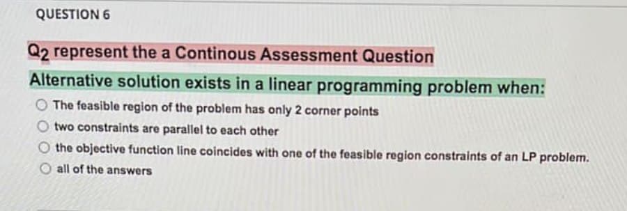 QUESTION 6
Q2 represent the a Continous Assessment Question
Alternative solution exists in a linear programming problem when:
O The feasible region of the problem has only 2 corner points
O two constraints are parallel to each other
O the objective function line coincides with one of the feasible region constraints of an LP problem.
all of the answers
