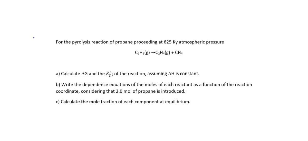 For the pyrolysis reaction of propane proceeding at 625 Ky atmospheric pressure
C2H2(g) →C2H4(g) + CH4
a) Calculate AG and the K; of the reaction, assuming AH is constant.
b) Write the dependence equations of the moles of each reactant as a function of the reaction
coordinate, considering that 2.0 mol of propane is introduced.
c) Calculate the mole fraction of each component at equilibrium.
