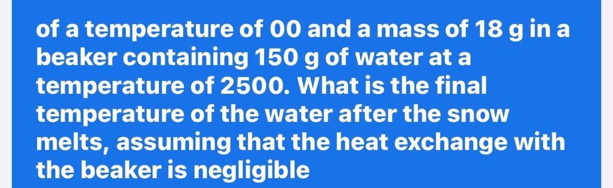 of a temperature of 00 and a mass of 18 g in a
beaker containing 150 g of water at a
temperature of 2500. What is the final
temperature of the water after the snow
melts, assuming that the heat exchange with
the beaker is negligible
