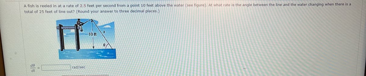 A fish is reeled in at a rate of 2.5 feet per second from a point 10 feet above the water (see figure). At what rate is the angle between the line and the water changing when there is a
total of 25 feet of line out? (Round your answer to three decimal places.)
de
dt
rad/sec
10 ft