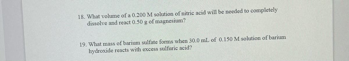 18. What volume of a 0.200 M solution of nitric acid will be needed to completely
dissolve and react 0.50 g of magnesium?
19. What mass of barium sulfate forms when 30.0 mL of 0.150 M solution of barium
hydroxide reacts with excess sulfuric acid?
