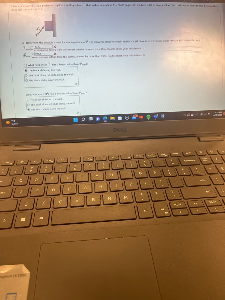 b
esc
Mock
A block of mass 4.55 kg is pushed up against a wall by a force P that makes an angle of 0 = 50.0° angle with the horizontal as shown below. The coefficient of static friction between the
block and the wall is 0.222.
fn
71°F
Synny
A
(a) Determine the possible values for the magnitude of P that allow the block to remain stationary. (If there is no maximum, enter NONE in that answer blank.)
x
= 40.52
IP max your response differs from the correct answer by more than 10%. Double check your calculations. N
JUE
= 40.52
IP min! Your response differs from the correct answer by
(b) What happens if IPI has a larger value than IPmax!?
The block slides up the wall.
O The block does not slide along the wall.
O The block slides down the wall.
A
What happens if IP has a smaller value than IPmin!?
O The block slides up the wall.
O The block does not slide along the wall.
The block slides down the wall.
الـعـال
Z
spiron 15 3000
F2
W
S
X
alt
Jo
#
3
n
E
D
D-II
$
4
C
14
R
F
%
5
V
T
more than 10%. Double check your calculations. N
**
G
F6
A
6
B
Y
&
7
DELL
H
U
8
JL
J
PRES
N
1
M
(
9
K
prt s
FYO
O
>
0
<
L
home
alt
FM
P
end
-1
>
F
الثالث
اااال
ctrl
+
E
Insert
=
pg up
delete
<
backspace
1
V
D
6:13 PM
dx t 10/13/2022
num
lock
enter
CE
7
shift
I
4
pg dn
>
3
8