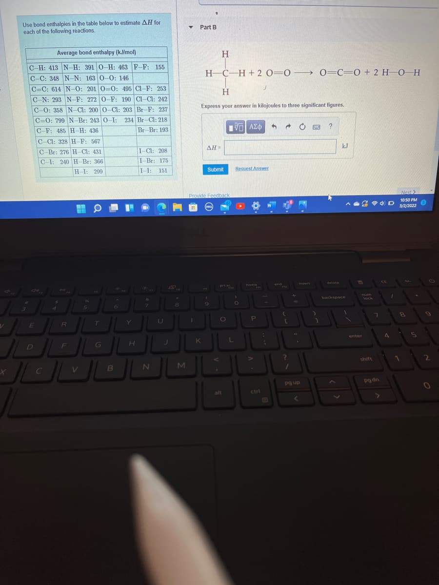 Use bond enthalpies in the table below to estimate AH for
each of the following reactions.
Part B
Average bond enthalpy (kJ/mol)
C-H: 413 N-H: 391 0-H: 463 F-F: 155
H-C-H + 2 0=0→ 0=C=0 + 2 H–0–H
C-C: 348 N-N: 163 0-0: 146
C=C: 614 N-0: 201 0=O: 495 Cl-F: 253
H.
C-N: 293 N-F: 272 0-F: 190 CI-Cl: 242
Express your answer in kilojoules to three significant figures.
C-0: 358 N-Cl: 200 0-Cl: 203 Br-F: 237
C=0: 799 N-Br: 243 0-I: 234 Br-Cl: 218
C-F: 485 H H: 436
Br-Br: 193
C-Cl: 328 H-F: 567
kJ
C-Br: 276 H-Cl: 431
I-Cl: 208
ΔΗ
C-I: 240 H-Br: 366
I-Br: 175
I-I: 151
Request Answer
H-I: 299
Submit
Next>
Provide Feedback
10:50 PM
AG 4 D 122022
3/2/2022
home
end
Insert
delete
prt sc
FU
backspace
lock
96
%3D
enter
4
D
F
shift
2\
pg dn
pg up
alt
ctrl
E3

