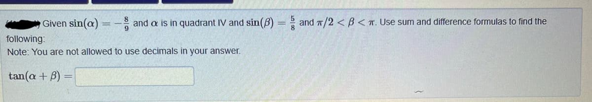 and a is in quadrant IV and sin(3) = and π/2<B<T. Use sum and difference formulas to find the
Given sin(a)
following:
Note: You are not allowed to use decimals in your answer.
tan(a + 3) =