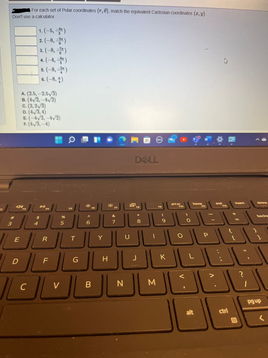 prF10
For each set of Polar coordinates (r, 0), match the equivalent Cartesian coordinates (z, y).
Don't use a calculator.
1. (-5, )
|2.(-8,-*)
]3.(-8,*)
4.(-4,)
5. (-8, )
6. (-8, 7)
A. (2.5,-2.5/3)
B. (4/2,-4/2)
c. (2, 2/3)
D. (4/3,4)
E. (-4/2,-4/2)
F. (4/3,-4)
DELL
home
end
Insert
delete
F7
FS
&
backs
%24
8
9
3
4
5
Y
U
P
E
H
K
>
C
V
B
M
pg up
alt
ctrl
