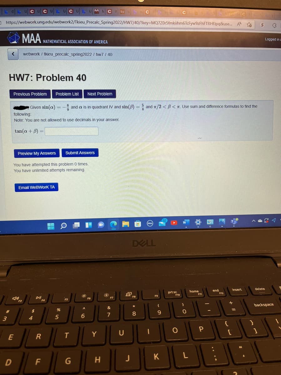 LG UCUCULUCU, UM
C If Sy tas C
CON
https://webwork.ung.edu/webwork2/Tkieu_Precalc_Spring2022/HW7/40/?key=MQ7Z0r5fmkiihm6TcFyw9zFhFTRHfJpq&use... A
S
MAA MATHEMATICAL ASSOCIATION OF AMERICA
<
webwork/ tkieu_precalc_spring2022/ hw7 / 40
HW7: Problem 40
Previous Problem Problem List Next Problem
Given sin(a)= and a is in quadrant IV and sin(8)= and π/2 <B<T. Use sum and difference formulas to find the
following:
Note: You are not allowed to use decimals in your answer.
tan(a + 3) =
Preview My Answers Submit Answers
You have attempted this problem 0 times.
You have unlimited attempts remaining.
Email WeBWork TA
52
delete
DII
F4
backspace
1
#
3
E
D
F3
$
4
R
F
%
5
F5
T
G
A
6
F6
Y
H
F7
&
7
U
(DELL
DELL
F9
2.
FB
*
8
JL
(
9
K
prt sc
F10
O
)
0
L
home
F11
P
end
F12
{
ww
insert
+
=
:
y
Logged in a