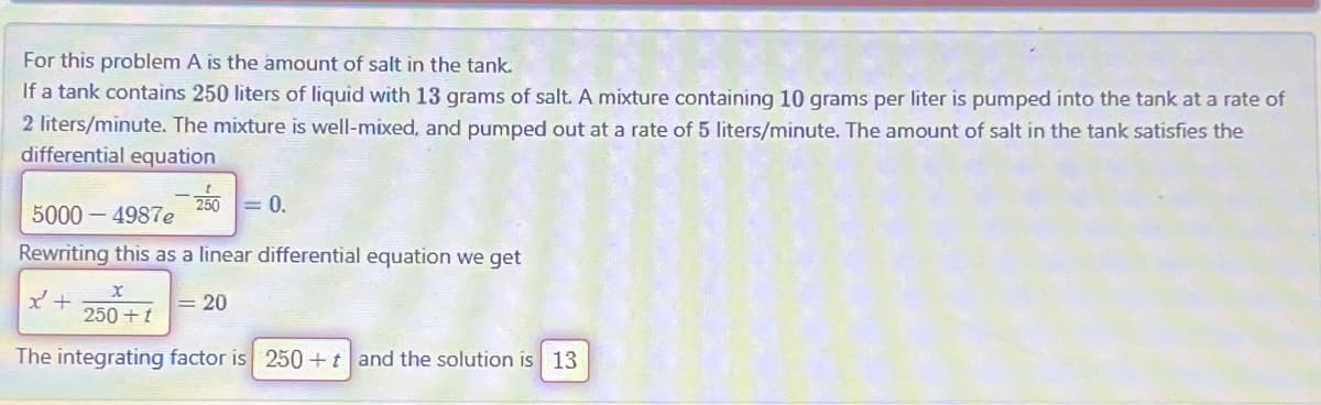 For this problem A is the amount of salt in the tank.
If a tank contains 250 liters of liquid with 13 grams of salt. A mixture containing 10 grams per liter is pumped into the tank at a rate of
2 liters/minute. The mixture is well-mixed, and pumped out at a rate of 5 liters/minute. The amount of salt in the tank satisfies the
differential equation
250 = 0.
5000-4987e
Rewriting this as a linear differential equation we get
x +
X
250+ t
The integrating factor is 250+ t and the solution is 13
= 20