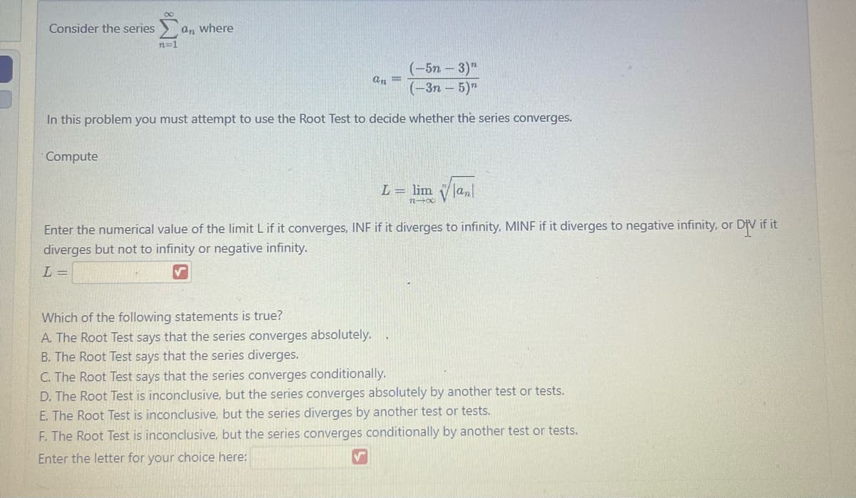 Consider the series
an where
n=1
(-5n - 3)"
(-3n-5)"
In this problem you must attempt to use the Root Test to decide whether the series converges.
Compute
an =
Which of the following statements is true?
A. The Root Test says that the series converges absolutely.
B. The Root Test says that the series diverges.
L = lim √√|an|
11-00
Enter the numerical value of the limit L if it converges, INF if it diverges to infinity, MINF if it diverges to negative infinity, or DIV if it
diverges but not to infinity or negative infinity.
L=
✓
C. The Root Test says that the series converges conditionally.
D. The Root Test is inconclusive, but the series converges absolutely by another test or tests.
E. The Root Test is inconclusive, but the series diverges by another test or tests.
F. The Root Test is inconclusive, but the series converges conditionally by another test or tests.
Enter the letter for your choice here: