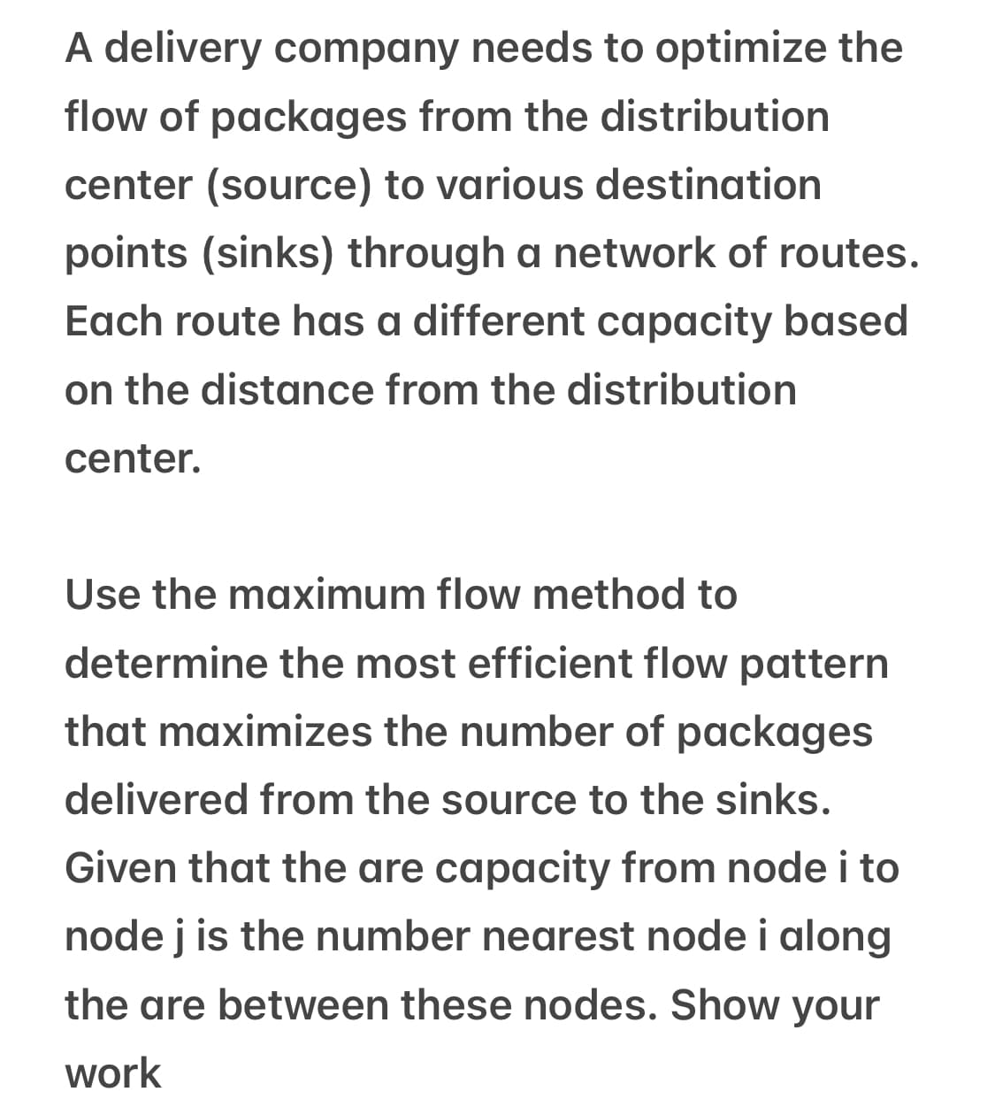 A delivery company needs to optimize the
flow of packages from the distribution
center (source) to various destination
points (sinks) through a network of routes.
Each route has a different capacity based
on the distance from the distribution
center.
Use the maximum flow method to
determine the most efficient flow pattern
that maximizes the number of packages
delivered from the source to the sinks.
Given that the are capacity from node i to
node j is the number nearest node i along
the are between these nodes. Show your
work