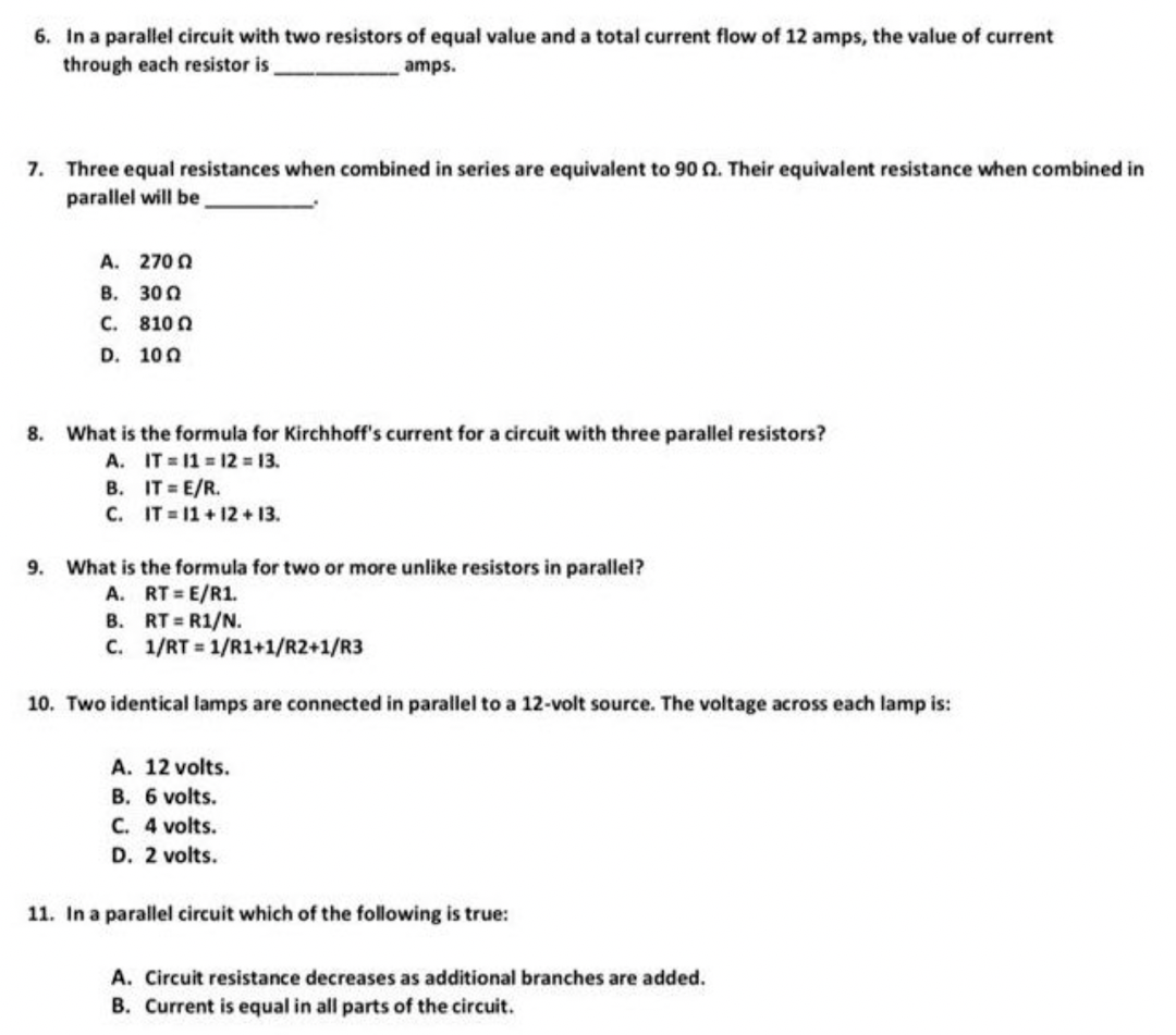 6. In a parallel circuit with two resistors of equal value and a total current flow of 12 amps, the value of current
through each resistor is
amps.
7. Three equal resistances when combined in series are equivalent to 90 2. Their equivalent resistance when combined in
parallel will be
Α. 270 Ω
B. 300
C. 8100
D. 100
8. What is the formula for Kirchhoff's current for a circuit with three parallel resistors?
A. IT=1112 = 13.
B. IT = E/R.
C. IT=11+12+13.
9. What is the formula for two or more unlike resistors in parallel?
A. RT=E/R1.
B.
RT=R1/N.
C.
1/RT=1/R1+1/R2+1/R3
10. Two identical lamps are connected in parallel to a 12-volt source. The voltage across each lamp is:
A. 12 volts.
B. 6 volts.
C. 4 volts.
D. 2 volts.
11. In a parallel circuit which of the following is true:
A. Circuit resistance decreases as additional branches are added.
B. Current is equal in all parts of the circuit.