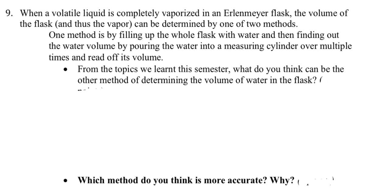 9. When a volatile liquid is completely vaporized in an Erlenmeyer flask, the volume of
the flask (and thus the vapor) can be determined by one of two methods.
One method is by filling up the whole flask with water and then finding out
the water volume by pouring the water into a measuring cylinder over multiple
times and read off its volume.
•
From the topics we learnt this semester, what do you think can be the
other method of determining the volume of water in the flask?
Which method do you think is more accurate? Why? (