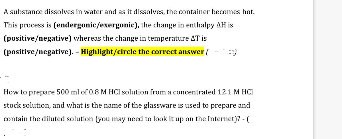 A substance dissolves in water and as it dissolves, the container becomes hot.
This process is (endergonic/exergonic), the change in enthalpy AH is
(positive/negative) whereas the change in temperature AT is
(positive/negative). - Highlight/circle the correct answer (
(tg)
How to prepare 500 ml of 0.8 M HCl solution from a concentrated 12.1 M HCl
stock solution, and what is the name of the glassware is used to prepare and
contain the diluted solution (you may need to look it up on the Internet)? - (