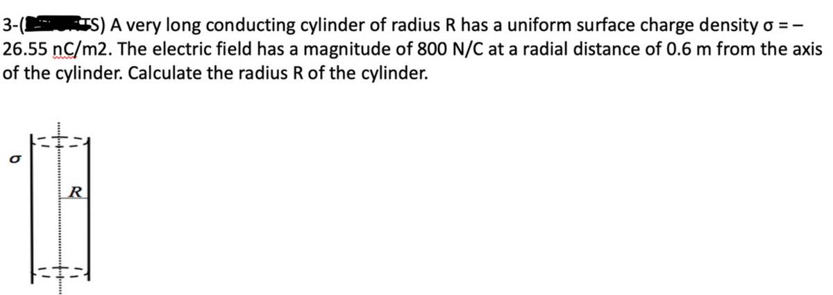 3-( TS) A very long conducting cylinder of radius R has a uniform surface charge density o = -
26.55 nC/m2. The electric field has a magnitude of 800 N/C at a radial distance of 0.6 m from the axis
of the cylinder. Calculate the radius R of the cylinder.
R
13