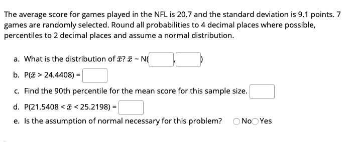 The average score for games played in the NFL is 20.7 and the standard deviation is 9.1 points. 7
games are randomly selected. Round all probabilities to 4 decimal places where possible,
percentiles to 2 decimal places and assume a normal distribution.
a. What is the distribution of ? ~ N(
b. P(E > 24.4408) =
c. Find the 90th percentile for the mean score for this sample size.
d. P(21.5408 < T < 25.2198) =|
e. Is the assumption of normal necessary for this problem? ONOO Yes
