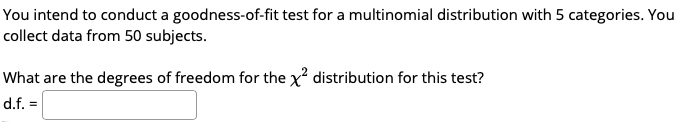 You intend to conduct a goodness-of-fit test for a multinomial distribution with 5 categories. You
collect data from 50 subjects.
What are the degrees of freedom for the x distribution for this test?
d.f. =
