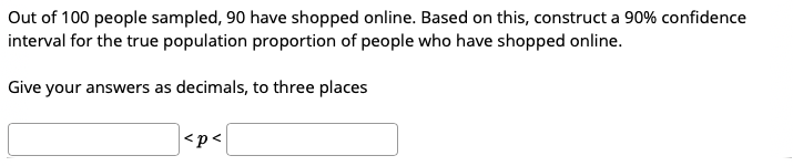 Out of 100 people sampled, 90 have shopped online. Based on this, construct a 90% confidence
interval for the true population proportion of people who have shopped online.
Give your answers as decimals, to three places
|<p<
