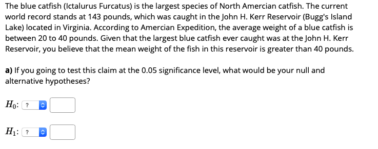 The blue catfish (Ictalurus Furcatus) is the largest species of North Amercian catfish. The current
world record stands at 143 pounds, which was caught in the John H. Kerr Reservoir (Bugg's Island
Lake) located in Virginia. According to Amercian Expedition, the average weight of a blue catfish is
between 20 to 40 pounds. Given that the largest blue catfish ever caught was at the John H. Kerr
Reservoir, you believe that the mean weight of the fish in this reservoir is greater than 40 pounds.
a) If you going to test this claim at the 0.05 significance level, what would be your null and
alternative hypotheses?
Но: ?
H1: ?
