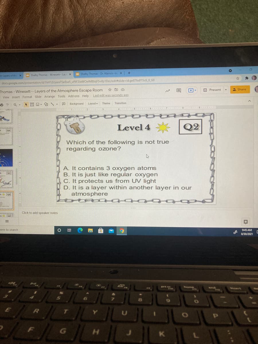 Shelby Thomas - Dr. Warrick-lay x
m Layers of the
O Shelby Thomas - Winesett-- Lay
docs.google.com/presentation/d/1hH1ZcyareTSe8se5_uf9F3JaWOelMBbijF5vifp1Eks/edit#slide=id.ge87bdf15c6_0 68
Thomas - Winesett-- Layers of the Atmosphere Escape Room
View Insert Format Slide Arrange Tools Add-ons Help
O Present
S Share
Last edit was seconds ago
田
Background
Layout-
Theme
Transition
61IO
Level 4
Q2
Which of the following is not true
regarding ozone?
A. It contains 3 oxygen atoms
B. It is just like regular oxygen
C. It protects us from UV light
D. It is a layer within another layer in our
atmosphere
Click to add speaker notes
here to search
9:45 AM
8/30/2021
home
wwert
8O
G
