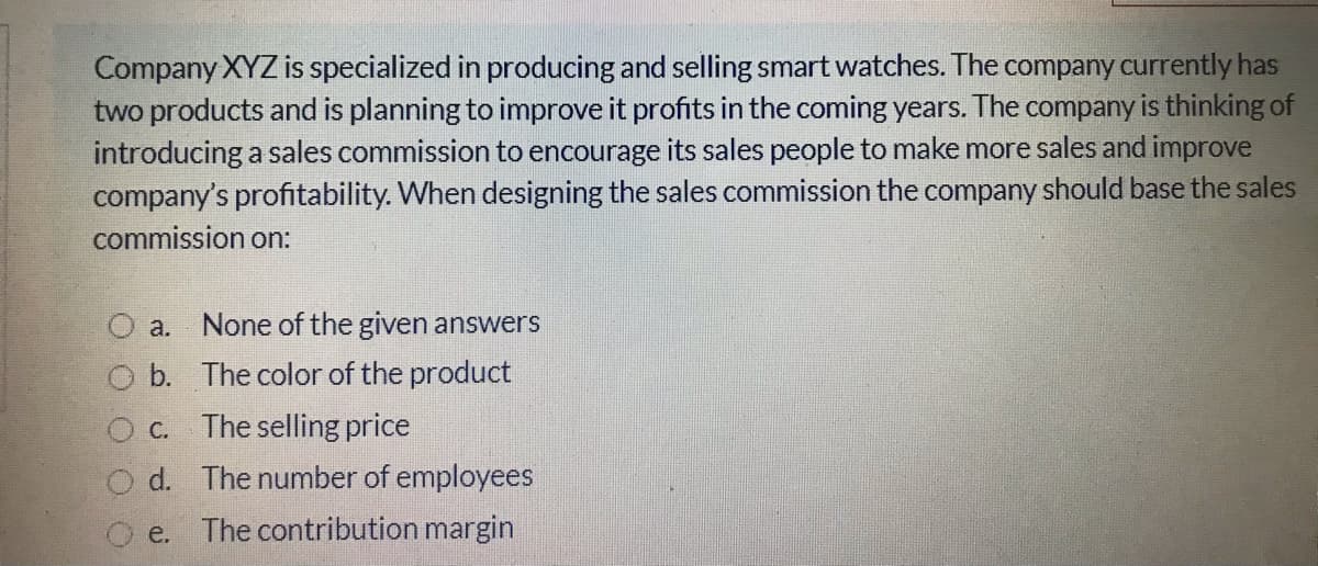 Company XYZ is specialized in producing and selling smart watches. The company currently has
two products and is planning to improve it profits in the coming years. The company is thinking of
introducing a sales commission to encourage its sales people to make more sales and improve
company's profitability. When designing the sales commission the company should base the sales
commission on:
a. None of the given answers
O b. The color of the product
O c. The selling price
d. The number of employees
e. The contribution margin
