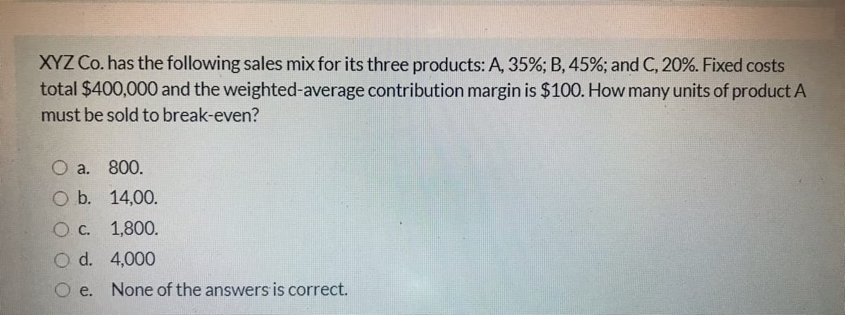 XYZ Co. has the following sales mix for its three products: A, 35%; B, 45%; and C, 20%. Fixed costs
total $400,000 and the weighted-average contribution margin is $100. How many units of product A
must be sold to break-even?
a. 800.
O b. 14,00.
O C. 1,800.
d. 4,000
O e.
None of the answers is correct.
