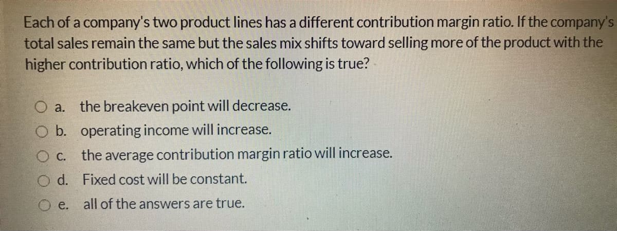 Each of a company's two product lines has a different contribution margin ratio. If the company's
total sales remain the same but the sales mix shifts toward selling more of the product with the
higher contribution ratio, which of the following is true?
a. the breakeven point will decrease.
b. operating income will increase.
C. the average contribution margin ratio will increase.
d. Fixed cost will be constant.
O e.
all of the answers are true.
