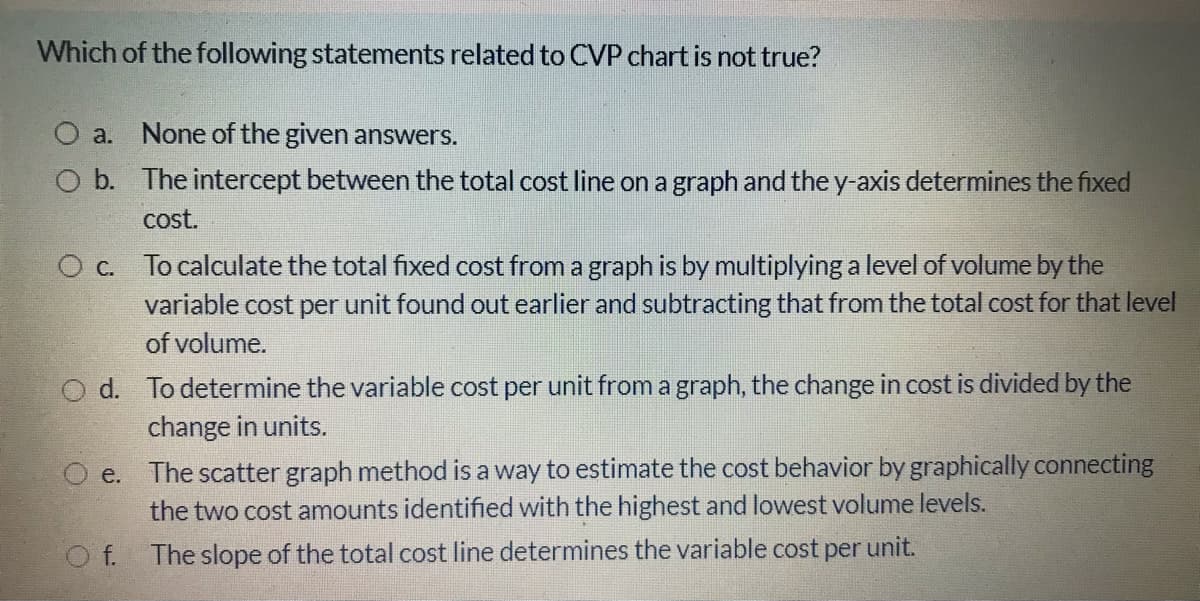 Which of the following statements related to CVP chart is not true?
O a. None of the given answers.
O b. The intercept between the total cost line on a graph and the y-axis determines the fixed
cost.
To calculate the total fixed cost from a graph is by multiplying a level of volume by the
variable cost per unit found out earlier and subtracting that from the total cost for that level
of volume.
O d. To determine the variable cost per unit from a graph, the change in cost is divided by the
change in units.
O e. The scatter graph method is a way to estimate the cost behavior by graphically connecting
the two cost amounts identified with the highest and lowest volume levels.
O f.
The slope of the total cost line determines the variable cost per unit.
