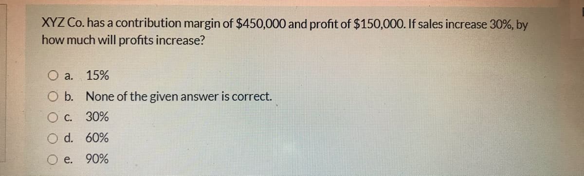 XYZ Co. has a contribution margin of $450,000 and profit of $150,000. If sales increase 30%, by
how much will profits increase?
O a.
15%
O b. None of the given answer is correct.
С.
30%
d. 60%
е. 90%
